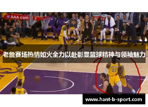 老詹赛场热情如火全力以赴彰显篮球精神与领袖魅力