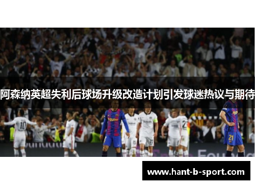 阿森纳英超失利后球场升级改造计划引发球迷热议与期待 阿森纳英超失利后球场升级改造计划引发球迷热议与期待