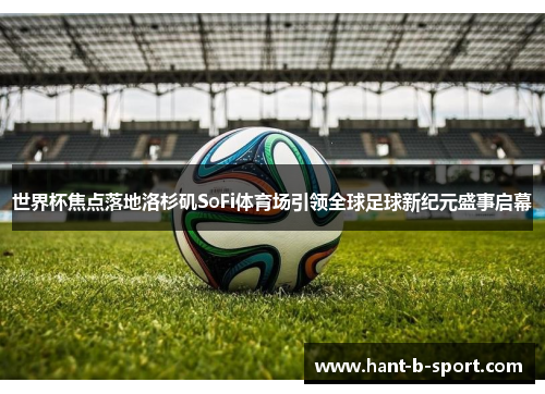 世界杯焦点落地洛杉矶SoFi体育场引领全球足球新纪元盛事启幕