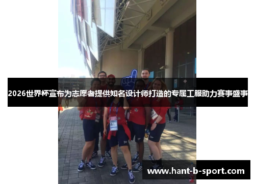 2026世界杯宣布为志愿者提供知名设计师打造的专属工服助力赛事盛事